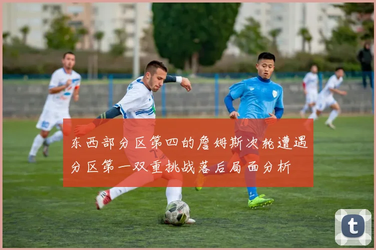 东西部分区第四的詹姆斯次轮遭遇分区第一双重挑战落后局面分析