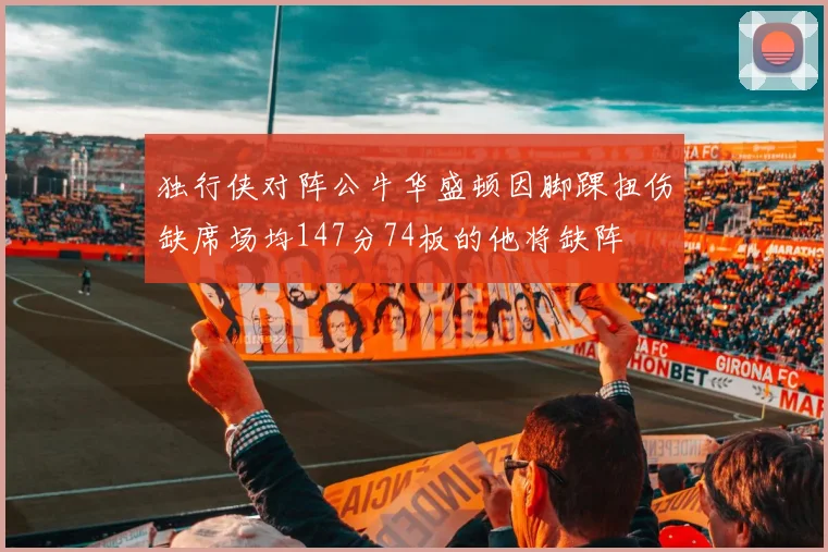 独行侠对阵公牛华盛顿因脚踝扭伤缺席场均147分74板的他将缺阵