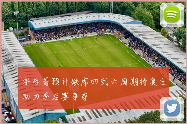 字母哥预计缺席四到六周期待复出助力季后赛争夺