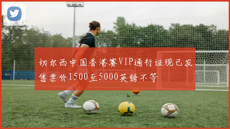 切尔西中国香港赛VIP通行证现已发售票价1500至5000英镑不等