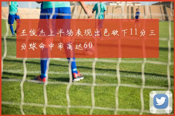 王俊杰上半场表现出色砍下11分三分球命中率高达60