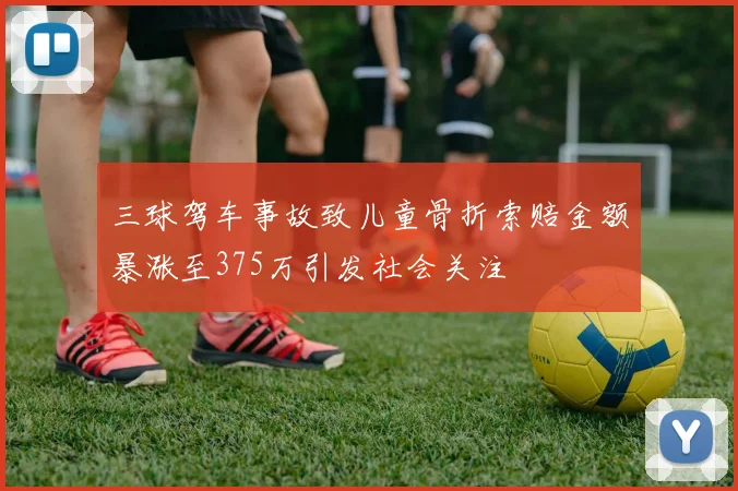 三球驾车事故致儿童骨折索赔金额暴涨至375万引发社会关注