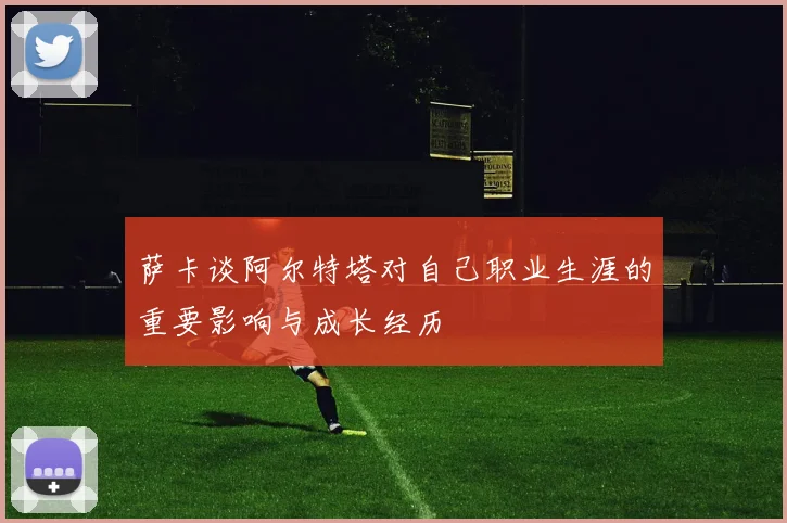 萨卡谈阿尔特塔对自己职业生涯的重要影响与成长经历