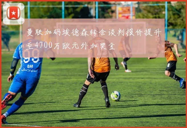 曼联加码埃德森转会谈判报价提升至4700万欧元外加奖金