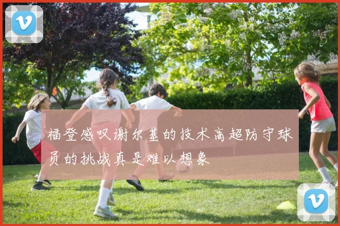 福登感叹谢尔基的技术高超防守球员的挑战真是难以想象