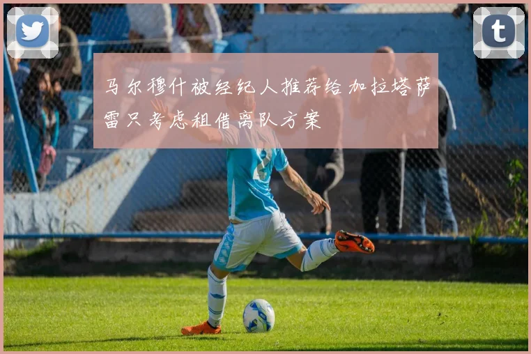 马尔穆什被经纪人推荐给加拉塔萨雷只考虑租借离队方案