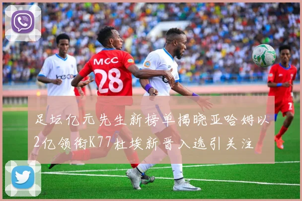 足坛亿元先生新榜单揭晓亚哈姆以2亿领衔K77杜埃新晋入选引关注