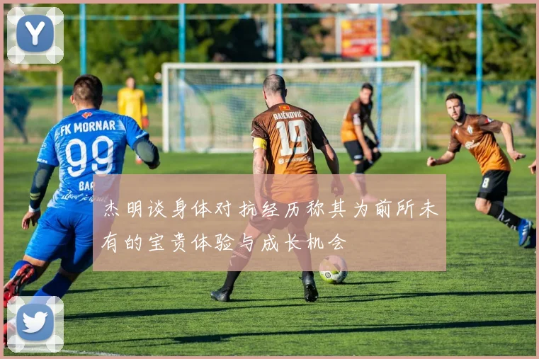 杰明谈身体对抗经历称其为前所未有的宝贵体验与成长机会