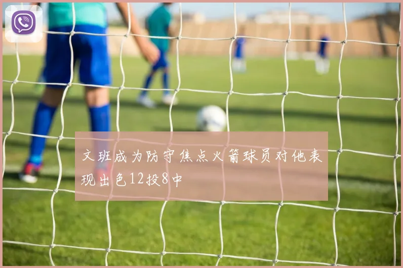 文班成为防守焦点火箭球员对他表现出色12投8中