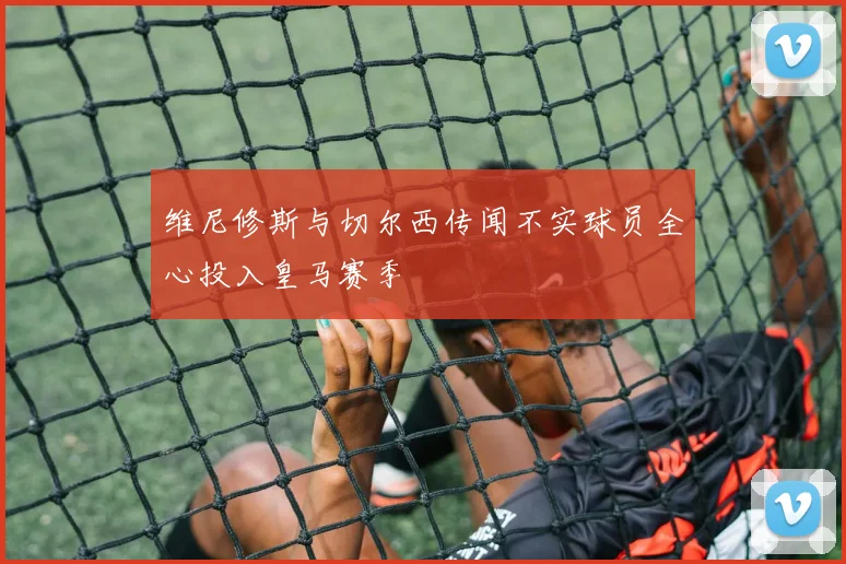 维尼修斯与切尔西传闻不实球员全心投入皇马赛季