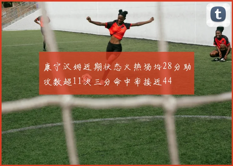 康宁汉姆近期状态火热场均28分助攻数超11次三分命中率接近44