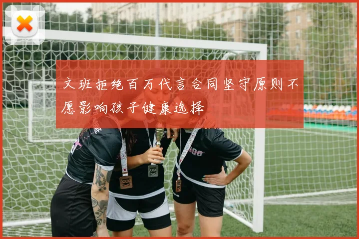 文班拒绝百万代言合同坚守原则不愿影响孩子健康选择